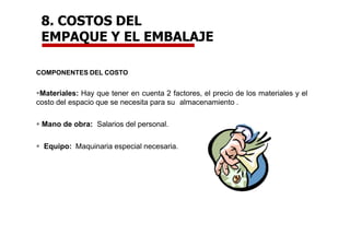 8. COSTOS DEL
EMPAQUE Y EL EMBALAJE
COMPONENTES DEL COSTO
Materiales: Hay que tener en cuenta 2 factores, el precio de los materiales y el
costo del espacio que se necesita para su almacenamiento .
 Mano de obra: Salarios del personal.
 Equipo: Maquinaria especial necesaria.
 