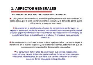 1. ASPECTOS GENERALES
INFLUENCIAS DEL MERCADO Y ACTITUDES DEL CONSUMIDOR
Los ingresos irán aumentando a medida que las personas van avanzando en su
escala social, por lo tanto se incrementará el consumo y la demanda, por lo que la
utilización de empaques será mayor.
Al avanzar en la escala social, el grado de conocimiento será mayor y la
exigencia a consumir será más evidente; actualmente podemos ver que la calidad
juega un papel importante dentro de los criterios de selección del consumidor y es
un determinante en la lealtad hacia el producto. El empaque es un vendedor
silencioso.
Ha aumentado la compra en autoservicios e hipermercados, precisamente por el
incremento en el nivel de ingresos y por el ahorro de tiempo, esto incide en que las
personas compren productos debidamente empacados.
El consumidor de hoy elige de acuerdo con sus propias necesidades,
expectativas y valores; ésta es la oportunidad que tienen las empresas para
conocerlas y satisfacerlas. Lo que lleva a un cambio radical en el diseño y
concepto de los empaques de los productos.
 