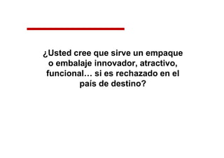 ¿Usted cree que sirve un empaque
o embalaje innovador, atractivo,
funcional… si es rechazado en el
país de destino?
 