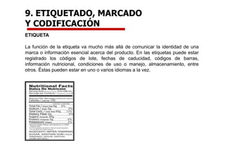 9. ETIQUETADO, MARCADO
Y CODIFICACIÓN
ETIQUETA
La función de la etiqueta va mucho más allá de comunicar la identidad de una
marca o información esencial acerca del producto. En las etiquetas puede estar
registrado los códigos de lote, fechas de caducidad, códigos de barras,
información nutricional, condiciones de uso o manejo, almacenamiento, entre
otros. Éstas pueden estar en uno o varios idiomas a la vez.
 