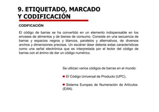 CODIFICACIÓN
El código de barras se ha convertido en un elemento indispensable en los
envases de alimentos y de bienes de consumo. Consiste en una secuencia de
barras y espacios negros y blancos, paralelos y alternativos, de diversos
anchos y dimensiones precisas. Un escáner láser detecta estas características
como una señal electrónica que es interpretada por el lector del código de
barras con el ánimo de dar un código numérico.
Se utilizan varios códigos de barras en el mundo:
El Código Universal de Producto (UPC).
Sistema Europeo de Numeración de Artículos
(EAN).
9. ETIQUETADO, MARCADO
Y CODIFICACIÓN
 