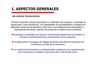 1. ASPECTOS GENERALES
INFLUENCIAS TECNOLOGICAS
Están presentes nuevos desarrollos en materiales de empaque y embalaje de
menos peso, más económicos, con propiedades de permeabilidad y resistencia a
diferentes rangos de temperatura, entre otros, que satisfacen las necesidades y
expectativas del cliente, además de preservar la calidad de los productos.
Empaques y embalajes con formas y dimensiones específicas que facilitan el
proceso de almacenamiento y manipulación de los productos.
La adecuación al empaque de códigos de barras para llevar el control de los
inventarios y el flujo de la mercancía.
Los materiales de empaque y embalaje deben adaptarse a los requerimientos
de los productos y contribuir al aumento de la vida útil del mismo.
 