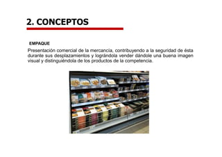 EMPAQUE
Presentación comercial de la mercancía, contribuyendo a la seguridad de ésta
durante sus desplazamientos y lográndola vender dándole una buena imagen
visual y distinguiéndola de los productos de la competencia.
2. CONCEPTOS
 