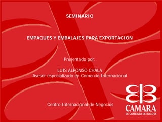 SEMINARIO



EMPAQUES Y EMBALAJES PARA EXPORTACIÓN



                 Presentado por:

             LUIS ALFONSO CHALA
  Asesor especializado en Comercio Internacional




         Centro Internacional de Negocios
 