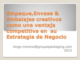 Empaque,Envase &
Embalajes creativos
como una ventaja
competitiva en su
Estrategia de Negocio
  Jorge.moreno@groupopackaging.com
                              2012
 
