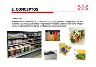 EMPAQUE
Presentación comercial de la mercancía, contribuyendo a la seguridad de ésta
durante sus desplazamientos y lográndola vender dándole una buena imagen
visual y distinguiéndola de los productos de la competencia.
2. CONCEPTOS
 