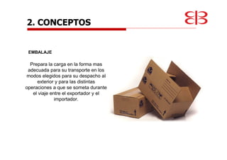 EMBALAJE
Prepara la carga en la forma mas
adecuada para su transporte en los
modos elegidos para su despacho al
exterior y para las distintas
operaciones a que se someta durante
el viaje entre el exportador y el
importador.
2. CONCEPTOS
 