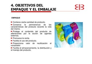 4. OBJETIVOS DEL
EMPAQUE Y EL EMBALAJE
Contiene cierta cantidad de producto.
Conserva la permanencia de las
características del producto durante la vida
del mismo.
Protege el contenido del producto de
alteraciones por la acción de agentes
externos.
Promueve la venta.
Facilita el uso del producto.
Proporciona valor de reutilización al
comprador.
Facilita el almacenamiento, la distribución y
el manejo del producto.
EMPAQUE
 