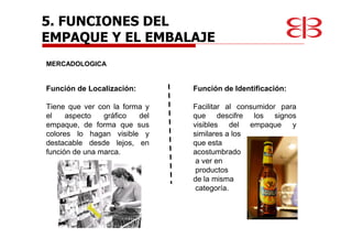 5. FUNCIONES DEL
EMPAQUE Y EL EMBALAJE
MERCADOLOGICA
Función de Localización:
Tiene que ver con la forma y
el aspecto gráfico del
empaque, de forma que sus
colores lo hagan visible y
destacable desde lejos, en
función de una marca.
Función de Identificación:
Facilitar al consumidor para
que descifre los signos
visibles del empaque y
similares a los
que esta
acostumbrado
a ver en
productos
de la misma
categoría.
 