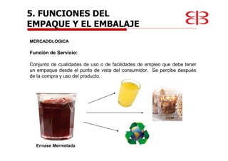 5. FUNCIONES DEL
EMPAQUE Y EL EMBALAJE
MERCADOLOGICA
Función de Servicio:
Conjunto de cualidades de uso o de facilidades de empleo que debe tener
un empaque desde el punto de vista del consumidor. Se percibe después
de la compra y uso del producto.
Envase Mermelada
 
