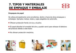 Empaques de papel
Se utiliza principalmente como envoltorios, dentro o fuera de otros empaques o
embalajes. Ejemplos: bolsas, botes y cajas plegables de cartoncillo.
Ofrecen protección frente a la luz y el polvo.
El papel absorbe la humedad del aire y pueden servir para retrasar el deterioro
del producto debido a este factor.
No ofrecen protección mecánica.
7. TIPOS Y MATERIALES
DE EMPAQUE Y EMBALAJE
 