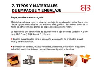 Empaques de cartón corrugado
Material de celulosa, que consiste de una hoja de papel con la cual se forma una
“flauta” (papel ondulado) en una máquina corrugadora. En ambos lados de la
flauta se adhieren hojas planas de papel, conocidas como “liner”.
La resistencia del cartón varia de acuerdo con el tipo de onda utilizado: A ( 5.0
mm), B (3.0 mm), C (4.0 mm), E (1.5 mm).
Son los más utilizados para el transporte y protección de productos a nivel
local y para exportación.
Envasado de calzado, frutas y hortalizas, artesanías, decoración, maquinaria
industrial, electrodomésticos, mercancías a semigranel, entre otros.
7. TIPOS Y MATERIALES
DE EMPAQUE Y EMBALAJE
 