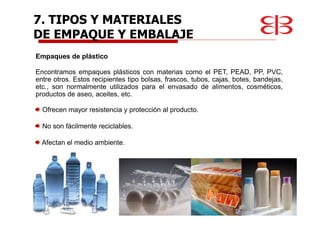 Empaques de plástico
Encontramos empaques plásticos con materias como el PET, PEAD, PP, PVC,
entre otros. Estos recipientes tipo bolsas, frascos, tubos, cajas, botes, bandejas,
etc., son normalmente utilizados para el envasado de alimentos, cosméticos,
productos de aseo, aceites, etc.
Ofrecen mayor resistencia y protección al producto.
No son fácilmente reciclables.
Afectan el medio ambiente.
7. TIPOS Y MATERIALES
DE EMPAQUE Y EMBALAJE
 