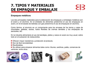 Empaques metálicos
Los dos principales materiales para la elaboración de empaques y embalajes metálicos son
el acero y el aluminio. En el enlatado de alimentos predomina el uso de empaques en
acero; en el envasado de bebidas con gas predomina el uso de empaques en aluminio.
Como lámina, el aluminio es un componente para los envases de los tarros y cajas de
chocolates, galletas, dulces, tubos flexibles de cremas dentales y los empaques de
aerosoles, etc.
En la industria alimentaria el uso de bandejas, platos y vasos en acero es muy usual, sobre
todo en el subsector de restaurantes.
Ofrecen mayor resistencia y protección al producto.
Son de fácil reciclabilidad.
Reutilizables.
Se utilizan para empacar alimentos tales como: Atunes, sardinas, patés, conservas de
verduras, entre otros.
7. TIPOS Y MATERIALES
DE EMPAQUE Y EMBALAJE
 
