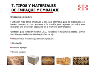 Empaques en madera
Funcionan más como embalajes y son una alternativa para la exportación de
bienes pesados y como envases a la medida para algunos productos que
requieren una protección adecuada en el momento del transporte.
Utilizados para embalar material CKD, repuestos y maquinaria pesada. Sirven
también para la elaboración de estuches de lujo.
Ofrecen mayor resistencia y protección al producto.
Reutilizable.
Sensible a plagas.
Control sanitario.
7. TIPOS Y MATERIALES
DE EMPAQUE Y EMBALAJE
 