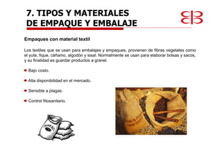Empaques con material textil
Los textiles que se usan para embalajes y empaques, provienen de fibras vegetales como
el yute, fique, cáñamo, algodón y sisal. Normalmente se usan para elaborar bolsas y sacos,
y su finalidad es guardar productos a granel.
Bajo costo.
Alta disponibilidad en el mercado.
Sensible a plagas.
Control fitosanitario.
7. TIPOS Y MATERIALES
DE EMPAQUE Y EMBALAJE
 