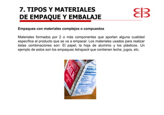 Empaques con materiales complejos o compuestos
Materiales formados por 2 o más componentes que aportan alguna cualidad
específica al producto que se va a empacar. Los materiales usados para realizar
éstas combinaciones son: El papel, la hoja de aluminio y los plásticos. Un
ejemplo de estos son los empaques tetrapack que contienen leche, jugos, etc.
7. TIPOS Y MATERIALES
DE EMPAQUE Y EMBALAJE
 