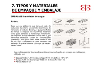 EMBALAJES (unidades de carga)
Pallets
Éstas son una plataforma para transporte sobre la
cual puede depositarse una cantidad determinada de
mercancías o unidades de carga, y que para efectos
de manejo se desplaza con dispositivos mecánicos
como grúas, carretillas o montacargas motorizados.
Se componen de dos entablados unidos entre sí, por
travesaños separados. Existen las combinaciones
“paleta caja”, en la que la paleta puede sustituir el piso
de una caja y convertirse en parte intrínseca del
embalaje; se puede combinar con cajas de madera,
metal o cartón.
Las medidas estándar de una paleta cambian entre un país y otro, sin embargo, las medidas más
utilizadas son:
Estados Unidos: 1.219 mm de ancho por 1.016 mm de fondo (48” x 40”)
Europa: 1.200 mm de ancho por 1.000 mm de fondo (1.2 mt x 1 mt)
Aéreos: 120 x 80 cm
7. TIPOS Y MATERIALES
DE EMPAQUE Y EMBALAJE
 