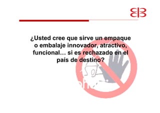 ¿Usted cree que sirve un empaque
o embalaje innovador, atractivo,
funcional… si es rechazado en el
país de destino?
 