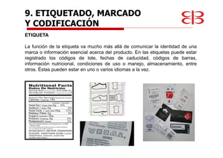 9. ETIQUETADO, MARCADO
Y CODIFICACIÓN
ETIQUETA
La función de la etiqueta va mucho más allá de comunicar la identidad de una
marca o información esencial acerca del producto. En las etiquetas puede estar
registrado los códigos de lote, fechas de caducidad, códigos de barras,
información nutricional, condiciones de uso o manejo, almacenamiento, entre
otros. Éstas pueden estar en uno o varios idiomas a la vez.
 