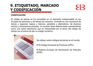 CODIFICACIÓN
El código de barras se ha convertido en un elemento indispensable en los
envases de alimentos y de bienes de consumo. Consiste en una secuencia de
barras y espacios negros y blancos, paralelos y alternativos, de diversos
anchos y dimensiones precisas. Un escáner láser detecta estas características
como una señal electrónica que es interpretada por el lector del código de
barras con el ánimo de dar un código numérico.
Se utilizan varios códigos de barras en el mundo:
El Código Universal de Producto (UPC).
Sistema Europeo de Numeración de Artículos
(EAN).
9. ETIQUETADO, MARCADO
Y CODIFICACIÓN
 