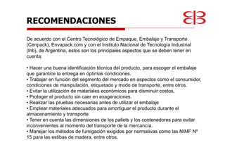 RECOMENDACIONES
De acuerdo con el Centro Tecnológico de Empaque, Embalaje y Transporte
(Cenpack), Envapack.com y con el Instituto Nacional de Tecnología Industrial
(Inti), de Argentina, estos son los principales aspectos que se deben tener en
cuenta:
• Hacer una buena identificación técnica del producto, para escoger el embalaje
que garantice la entrega en óptimas condiciones.
• Trabajar en función del segmento del mercado en aspectos como el consumidor,
condiciones de manipulación, etiquetado y modo de transporte, entre otros.
• Evitar la utilización de materiales económicos para disminuir costos,
• Proteger el producto sin caer en exageraciones.
• Realizar las pruebas necesarias antes de utilizar el embalaje
• Emplear materiales adecuados para amortiguar el producto durante el
almacenamiento y transporte
• Tener en cuenta las dimensiones de los pallets y los contenedores para evitar
inconvenientes al momento del transporte de la mercancía.
• Manejar los métodos de fumigación exigidos por normativas como las NIMF Nº
15 para las estibas de madera, entre otros.
 