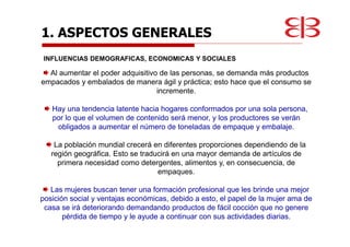 1. ASPECTOS GENERALES
INFLUENCIAS DEMOGRAFICAS, ECONOMICAS Y SOCIALES
Al aumentar el poder adquisitivo de las personas, se demanda más productos
empacados y embalados de manera ágil y práctica; esto hace que el consumo se
incremente.
Hay una tendencia latente hacia hogares conformados por una sola persona,
por lo que el volumen de contenido será menor, y los productores se verán
obligados a aumentar el número de toneladas de empaque y embalaje.
La población mundial crecerá en diferentes proporciones dependiendo de la
región geográfica. Esto se traducirá en una mayor demanda de artículos de
primera necesidad como detergentes, alimentos y, en consecuencia, de
empaques.
Las mujeres buscan tener una formación profesional que les brinde una mejor
posición social y ventajas económicas, debido a esto, el papel de la mujer ama de
casa se irá deteriorando demandando productos de fácil cocción que no genere
pérdida de tiempo y le ayude a continuar con sus actividades diarias.
 
