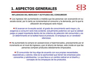 1. ASPECTOS GENERALES
INFLUENCIAS DEL MERCADO Y ACTITUDES DEL CONSUMIDOR
Los ingresos irán aumentando a medida que las personas van avanzando en su
escala social, por lo tanto se incrementará el consumo y la demanda, por lo que la
utilización de empaques será mayor.
Al avanzar en la escala social, el grado de conocimiento será mayor y la
exigencia a consumir será más evidente; actualmente podemos ver que la calidad
juega un papel importante dentro de los criterios de selección del consumidor y es
un determinante en la lealtad hacia el producto. El empaque es un vendedor
silencioso.
Ha aumentado la compra en autoservicios e hipermercados, precisamente por el
incremento en el nivel de ingresos y por el ahorro de tiempo, esto incide en que las
personas compren productos debidamente empacados.
El consumidor de hoy elige de acuerdo con sus propias necesidades,
expectativas y valores; ésta es la oportunidad que tienen las empresas para
conocerlas y satisfacerlas. Lo que lleva a un cambio radical en el diseño y
concepto de los empaques de los productos.
 