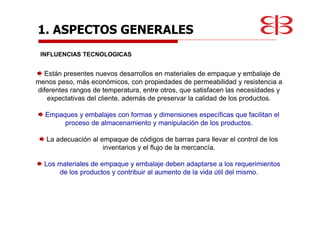 1. ASPECTOS GENERALES
INFLUENCIAS TECNOLOGICAS
Están presentes nuevos desarrollos en materiales de empaque y embalaje de
menos peso, más económicos, con propiedades de permeabilidad y resistencia a
diferentes rangos de temperatura, entre otros, que satisfacen las necesidades y
expectativas del cliente, además de preservar la calidad de los productos.
Empaques y embalajes con formas y dimensiones específicas que facilitan el
proceso de almacenamiento y manipulación de los productos.
La adecuación al empaque de códigos de barras para llevar el control de los
inventarios y el flujo de la mercancía.
Los materiales de empaque y embalaje deben adaptarse a los requerimientos
de los productos y contribuir al aumento de la vida útil del mismo.
 