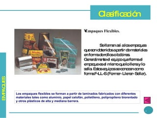 Empaques Flexibles.   Se llaman así a los empaques que son obtenidos a partir de materiales en forma de rollos o bobinas. Generalmente el equipo que forma el empaque es el mismo que lo llena y lo sella. Estos equipos se conocen como forma F-LL-S (Formar- Llenar- Sellar). Clasificación Los empaques flexibles se forman a partir de laminados fabricados con diferentes materiales tales como aluminio, papel celofán, polietileno, polipropileno biorentado y otros plásticos de alta y mediana barrera. 4 EMPAQUES 