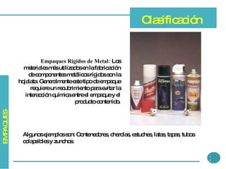 Empaques Rígidos de Metal:  Los materiales más utilizados en la fabricación de componentes metálicos rígidos son la hojalata. Generalmente este tipo de empaque requiere un recubrimiento para evitar la interacción química entre el empaque y el producto contenido. Clasificación 3 Algunos ejemplos son: Contenedores, charolas, estuches, latas, tapas, tubos colapsibles y zunchos. EMPAQUES 