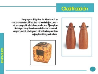 Empaques Rígidos de Madera:  La madera es más utilizada en el embalaje que en el empaque final de los productos. Ejemplos de las pocas aplicaciones de la madera en el empaque actual de productos finales, son las cajas, barriles y estuches. Clasificación 4 EMPAQUES 
