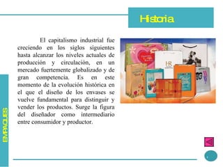 El capitalismo industrial fue creciendo en los siglos siguientes hasta alcanzar los niveles actuales de producción y circulación, en un mercado fuertemente globalizado y de gran competencia. Es en este momento de la evolución histórica en el que el diseño de los envases se vuelve fundamental para distinguir y vender los productos. Surge la figura del diseñador como intermediario entre consumidor y productor. Historia 4 EMPAQUES 