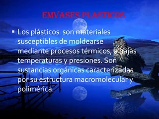 EMVASES PLASTICOS
 Los plásticos son materiales
 susceptibles de moldearse
 mediante procesos térmicos, a bajas
 temperaturas y presiones. Son
 sustancias orgánicas caracterizadas
 por su estructura macromolecular y
 polimérica.
 