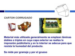 CARTON CORRUGADO Material más utilizado generalmente se emplean láminas dobles o triples en cuya capa exterior se realiza la impresión publicitaria y en la interior se adecua para que resista la humedad del producto.  Se mide por gramaje y por el grueso 