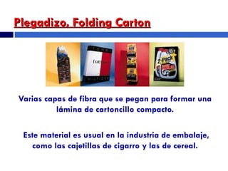Plegadizo, Folding Carton Varias capas de fibra que se pegan para formar una lámina de cartoncillo compacto. Este material es usual en la industria de embalaje, como las cajetillas de cigarro y las de cereal. 