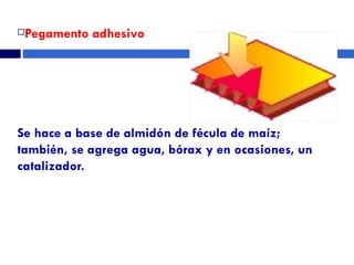 Pegamento adhesivo Se hace a base de almidón de fécula de maíz; también, se agrega agua, bórax y en ocasiones, un catalizador. 