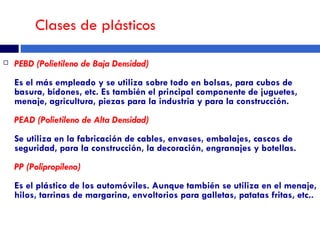 Clases de plásticos PEBD (Polietileno de Baja Densidad)  Es el más empleado y se utiliza sobre todo en bolsas, para cubos de basura, bidones, etc. Es también el principal componente de juguetes, menaje, agricultura, piezas para la industria y para la construcción.  PEAD (Polietileno de Alta Densidad)  Se utiliza en la fabricación de cables, envases, embalajes, cascos de seguridad, para la construcción, la decoración, engranajes y botellas.  PP (Polipropileno)   Es el plástico de los automóviles. Aunque también se utiliza en el menaje, hilos, tarrinas de margarina, envoltorios para galletas, patatas fritas, etc..  