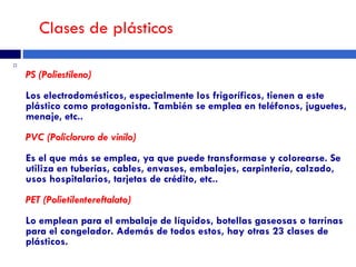 Clases de plásticos PS (Poliestileno)  Los electrodomésticos, especialmente los frigoríficos, tienen a este plástico como protagonista. También se emplea en teléfonos, juguetes, menaje, etc..  PVC (Policloruro de vinilo)  Es el que más se emplea, ya que puede transformase y colorearse. Se utiliza en tuberías, cables, envases, embalajes, carpintería, calzado, usos hospitalarios, tarjetas de crédito, etc..  PET (Polietilentereftalato)   Lo emplean para el embalaje de líquidos, botellas gaseosas o tarrinas para el congelador. Además de todos estos, hay otras 23 clases de plásticos.  