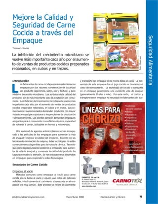 Thomas J. Rourke

Introducción

L

os fabricantes de carne cocida preparada seleccionan su
empaque por dos razones: conservación de la calidad
del producto (apariencia, sabor, olor y textura) y para

inhibir el desarrollo microbiano. Los atributos de la calidad del
producto son lo más importante para la aceptación del consumidor. La inhibición del crecimiento microbiano se vuelve más
importante cada año por el aumento de ventas de productos
cocidos preparados rebanados, en cubos y en trozos. Los comerciantes y supermercados demandan productos con mayor
vida de anaquel para ajustarse a los problemas de distribución
y almacenamiento. Los clientes también demandan empaques
amigables para el consumidor como fáciles de abrir, capacidad
de volverse a cerrar, utilizables en hornos y microondas.

Foto: Meatcase

La inhibición del crecimiento microbiano se
vuelve más importante cada año por el aumento de ventas de productos cocidos preparados
rebanados, en cubos y en trozos.

y transporte del empaque en la misma bolsa al vacío. La desventaja de este empaque fue el jugo cocido no deseado y el
costo de transportarlo. La tecnología de cocido y transporte
en el empaque proporciona una excelente vida de anaquel
(generalmente 90 días o más). Por esta razón, el cocido y
transporte en el empaque ha resurgido en fabricantes de sus-

Una variedad de agentes antimicrobianos se han incorporado a las películas de los empaques para aumentar la vida
de anaquel y mejorar la calidad del producto. Excepto por las
técnicas de eliminación de oxígeno, éstas tecnologías no están
comercialmente disponibles para la industria cárnica. Tecnologías como la pasteurización posterior al empacado para aumentar la vida de anaquel y conservar la calidad del producto ha
capturado mucho la atención. Se han iniciado varios desarrollos
en empaques para responder a estas tecnologías.

Empacado de Carne Cocida
Empaque al Vacío
Métodos comunes como empaque al vacío para carne
cocida son la bolsa al vacío y equipo con rollos de películas
sellables. Históricamente el cocimiento y transporte en el empaque era muy común. Este proceso se refiere al cocimiento

info@mundolacteoycarnico.com

Mayo/Junio 2008

Mundo Lácteo y Cárnico

9

Seguridad Alimentaria

Mejore la Calidad y
Seguridad de Carne
Cocida a través del
Empaque

 