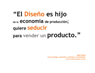 “El Diseño es hijo
de la   economía de producción;
quiere     seducir
para vender un       producto.”

                                                           Joan Costa
                     Comunicólogo, diseñador, sociólogo e investigador
                                            de la comunicación visual
 