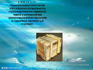 EMBALAJE Prepara la carga en la forma mas adecuada para su transporte en los modos elegidos para su despacho al exterior y para las distintas operaciones a que se someta durante el viaje entre el exportador y el importador. 