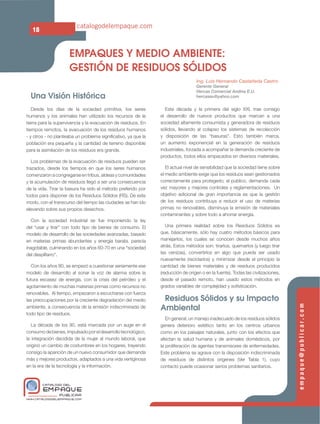 catalogodelempaque.com
   18


                     EMPAQUES Y MEDIO AMBIENTE:
                     GESTIÓN DE RESIDUOS SÓLIDOS
                                                                                 Ing. Luis Hernando Castañeda Castro
                                                                                 Gerente General
                                                                                 Hercas Comercial Andina E.U.
  Una Visión Histórica                                                           hercaseu@yahoo.com


   Desde los días de la sociedad primitiva, los seres            Esta década y la primera del siglo XXI, trae consigo
humanos y los animales han utilizado los recursos de la        el desarrollo de nuevos productos que marcan a una
tierra para la supervivencia y la evacuación de residuos. En   sociedad altamente consumista y generadora de residuos
tiempos remotos, la evacuación de los residuos humanos         sólidos, llevando al colapso los sistemas de recolección
- y otros - no planteaba un problema signiﬁcativo, ya que la   y disposición de las “basuras”. Esto también marca,
población era pequeña y la cantidad de terreno disponible      un aumento exponencial en la generación de residuos
para la asimilación de los residuos era grande.                industriales, forzada a acompañar la demanda creciente de
                                                               productos, todos ellos empacados en diversos materiales.
   Los problemas de la evacuación de residuos pueden ser
trazados, desde los tiempos en que los seres humanos              El actual nivel de sensibilidad que la sociedad tiene sobre
comenzaron a congregarse en tribus, aldeas y comunidades       el medio ambiente exige que los residuos sean gestionados
y la acumulación de residuos llegó a ser una consecuencia      correctamente para protegerlo; el público, demanda cada
de la vida. Tirar la basura ha sido el método preferido por    vez mayores y mejores controles y reglamentaciones. Un
todos para disponer de los Residuos Sólidos (RS). De este      objetivo adicional de gran importancia es que la gestión
modo, con el transcurso del tiempo las ciudades se han ido     de los residuos contribuya a reducir el uso de materias
elevando sobre sus propios desechos.                           primas no renovables, disminuya la emisión de materiales
                                                               contaminantes y sobre todo a ahorrar energía.
  Con la sociedad industrial se fue imponiendo la ley
del “usar y tirar” con todo tipo de bienes de consumo. El         Una primera realidad sobre los Residuos Sólidos es
modelo de desarrollo de las sociedades avanzadas, basado       que, básicamente, sólo hay cuatro métodos básicos para
en materias primas abundantes y energía barata, parecía        manejarlos, los cuales se conocen desde muchos años
inagotable, culminando en los años 60-70 en una “sociedad      atrás. Estos métodos son: tirarlos, quemarlos (y luego tirar
del despilfarro”.                                              las cenizas), convertirlos en algo que pueda ser usado
                                                               nuevamente (reciclarlos) y minimizar desde el principio la
   Con los años 80, se empezó a cuestionar seriamente ese      cantidad de bienes materiales y de residuos producidos
modelo de desarrollo al sonar la voz de alarma sobre la        (reducción de origen o en la fuente). Todas las civilizaciones,
futura escasez de energía, con la crisis del petróleo y el     desde el pasado remoto, han usado estos métodos en
agotamiento de muchas materias primas como recursos no         grados variables de complejidad y soﬁsticación.
renovables. Al tiempo, empezaron a escucharse con fuerza
las preocupaciones por la creciente degradación del medio       Residuos Sólidos y su Impacto
                                                               Ambiental
                                                                                                                                 empaque@publicar.com
ambiente, a consecuencia de la emisión indiscriminada de
todo tipo de residuos.
                                                                  En general, un manejo inadecuado de los residuos sólidos
   La década de los 90, está marcada por un auge en el         genera deterioro estético tanto en los centros urbanos
consumo de bienes, impulsado por el desarrollo tecnológico,    como en los paisajes naturales, junto con los efectos que
la integración decidida de la mujer al mundo laboral, que      afectan la salud humana y de animales domésticos, por
originó un cambio de costumbres en los hogares, trayendo       la proliferación de agentes transmisores de enfermedades.
consigo la aparición de un nuevo consumidor que demanda        Este problema se agrava con la disposición indiscriminada
más y mejores productos, adaptados a una vida vertiginosa      de residuos de distintos orígenes (Ver Tabla 1), cuyo
en la era de la tecnología y la información.                   contacto puede ocasionar serios problemas sanitarios.


        CATALOGO DEL
        EMPAQUE
                PUBLICAR
WWW.CATALOGODELEMPAQUE.COM
 