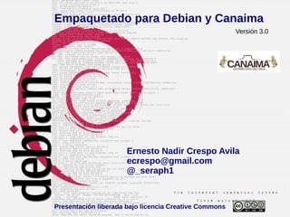 Empaquetado para Debian y Canaima
                                                       Versión 3.0




                      Ernesto Nadir Crespo Avila
                      ecrespo@gmail.com
                      @_seraph1



Presentación liberada bajo licencia Creative Commons
 