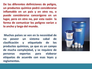 De las diferentes definiciones de peligro,
un productos químico podrá considerarse
inflamable en un país y en otro no, o
puede considerarse cancerígeno en un
lugar, pero en otro no, por esta razón la
forma de comunicar los peligros varían a
lo ancho y largo del mundo.

 Muchos países se ven en la necesidad de
no poseer un sistema cabal de
clasificación y etiquetado de los
productos químicos, ya que es un campo
de mucha complejidad, y se requiere de
personas     expertas   para    elaborar
etiquetas de acuerdo con esas leyes y
reglamentos.
 