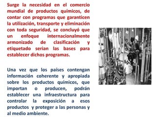 Surge la necesidad en el comercio
mundial de productos químicos, de
contar con programas que garanticen
la utilización, transporte y eliminación
con toda seguridad, se concluyó que
un      enfoque      internacionalmente
armonizado de clasificación y
etiquetado serian las bases para
establecer dichos programas.

Una vez que los países contengan
información coherente y apropiada
sobre los productos químicos, que
importan o producen, podrán
establecer una infraestructura para
controlar la exposición a esos
productos y proteger a las personas y
al medio ambiente.
 