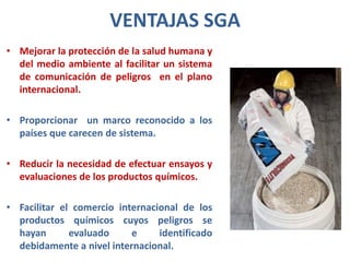 VENTAJAS SGA
• Mejorar la protección de la salud humana y
  del medio ambiente al facilitar un sistema
  de comunicación de peligros en el plano
  internacional.

• Proporcionar un marco reconocido a los
  países que carecen de sistema.

• Reducir la necesidad de efectuar ensayos y
  evaluaciones de los productos químicos.

• Facilitar el comercio internacional de los
  productos químicos cuyos peligros se
  hayan       evaluado     e     identificado
  debidamente a nivel internacional.
 