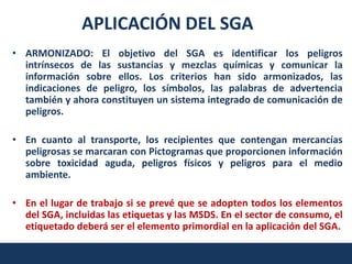 APLICACIÓN DEL SGA
• ARMONIZADO: El objetivo del SGA es identificar los peligros
  intrínsecos de las sustancias y mezclas químicas y comunicar la
  información sobre ellos. Los criterios han sido armonizados, las
  indicaciones de peligro, los símbolos, las palabras de advertencia
  también y ahora constituyen un sistema integrado de comunicación de
  peligros.

• En cuanto al transporte, los recipientes que contengan mercancías
  peligrosas se marcaran con Pictogramas que proporcionen información
  sobre toxicidad aguda, peligros físicos y peligros para el medio
  ambiente.

• En el lugar de trabajo si se prevé que se adopten todos los elementos
  del SGA, incluidas las etiquetas y las MSDS. En el sector de consumo, el
  etiquetado deberá ser el elemento primordial en la aplicación del SGA.
 