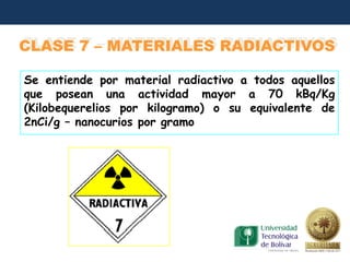 CLASE 7 – MATERIALES RADIACTIVOS

Se entiende por material radiactivo a todos aquellos
que posean una actividad mayor a 70 kBq/Kg
(Kilobequerelios por kilogramo) o su equivalente de
2nCi/g – nanocurios por gramo
 