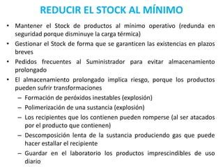 REDUCIR EL STOCK AL MÍNIMO
• Mantener el Stock de productos al mínimo operativo (redunda en
  seguridad porque disminuye la carga térmica)
• Gestionar el Stock de forma que se garanticen las existencias en plazos
  breves
• Pedidos frecuentes al Suministrador para evitar almacenamiento
  prolongado
• El almacenamiento prolongado implica riesgo, porque los productos
  pueden sufrir transformaciones
   – Formación de peróxidos inestables (explosión)
   – Polimerización de una sustancia (explosión)
   – Los recipientes que los contienen pueden romperse (al ser atacados
     por el producto que contienen)
   – Descomposición lenta de la sustancia produciendo gas que puede
     hacer estallar el recipiente
   – Guardar en el laboratorio los productos imprescindibles de uso
     diario
 